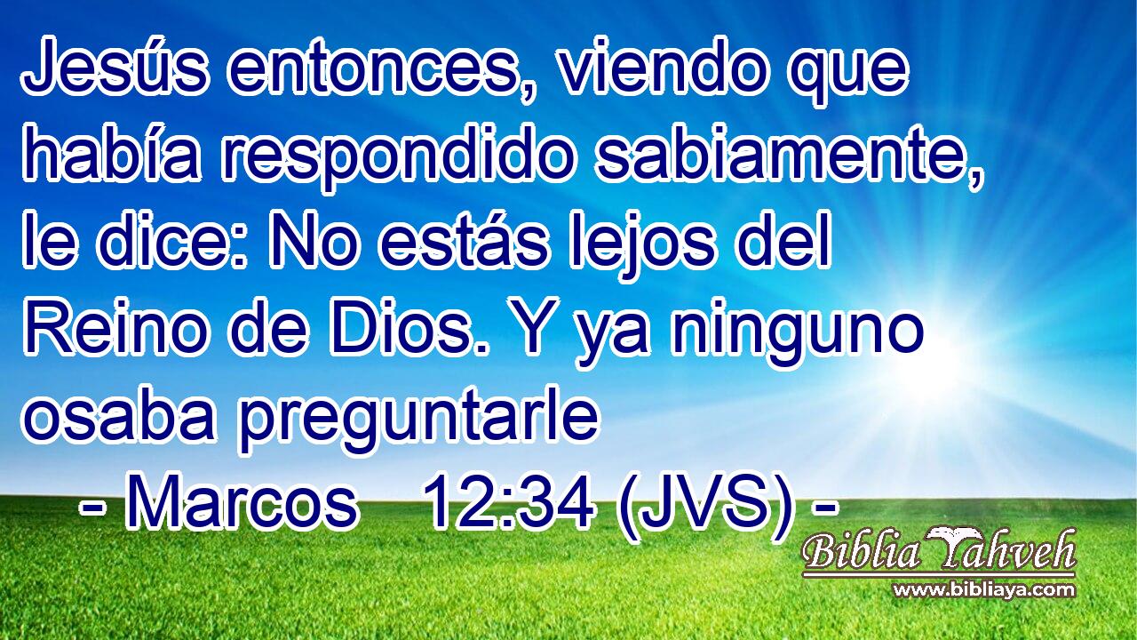 Jesús entonces, viendo que había respondido sabiamente, le dice: No estás lejos del Reino de Dios. Y ya ninguno osaba preguntarle