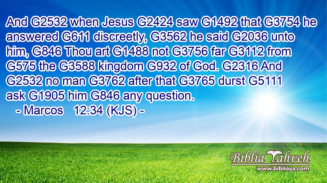 And G2532 when Jesus G2424 saw G1492 that G3754 he answered G611 discreetly, G3562 he said G2036 unto him, G846 Thou art G1488 not G3756 far G3112 from G575 the G3588 kingdom G932 of God. G2316 And G2532 no man G3762 after that G3765 durst G5111 ask G1905 him G846 any question.