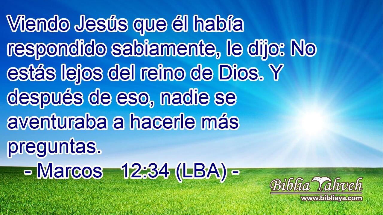 Viendo Jesús que él había respondido sabiamente, le dijo: No estás lejos del reino de Dios. Y después de eso, nadie se aventuraba a hacerle más preguntas.