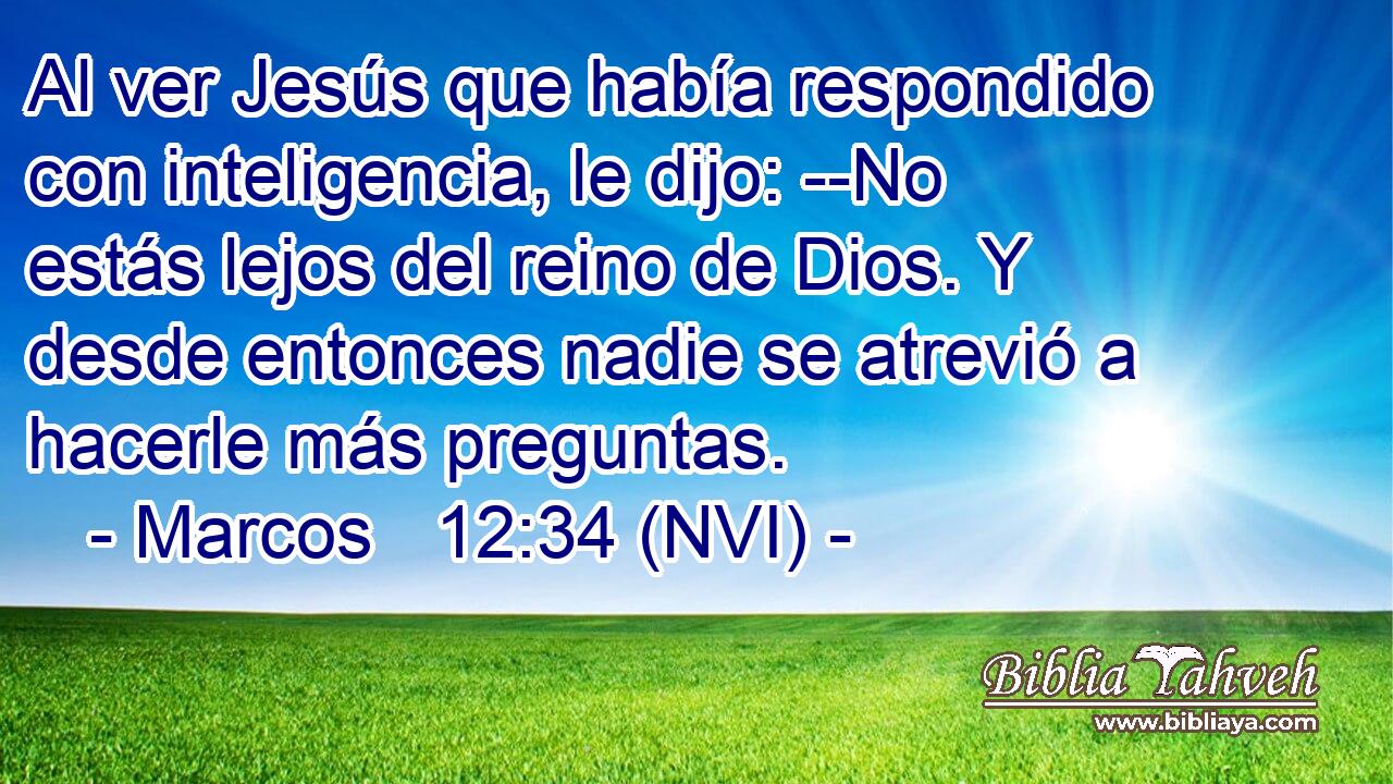  Al ver Jesús que había respondido con inteligencia, le dijo: --No estás lejos del reino de Dios. Y desde entonces nadie se atrevió a hacerle más preguntas. 
