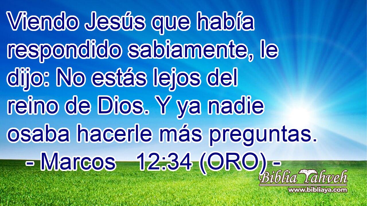  Viendo Jesús que había respondido sabiamente, le dijo: No estás lejos del reino de Dios. Y ya nadie osaba hacerle más preguntas. 