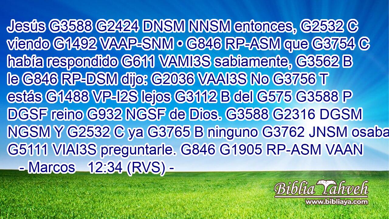Jesús G3588 G2424 DNSM NNSM entonces, G2532 C viendo G1492 VAAP-SNM • G846 RP-ASM que G3754 C había respondido G611 VAMI3S sabiamente, G3562 B le G846 RP-DSM dijo: G2036 VAAI3S No G3756 T estás G1488 VP-I2S lejos G3112 B del G575 G3588 P DGSF reino G932 NGSF de Dios. G3588 G2316 DGSM NGSM Y G2532 C ya G3765 B ninguno G3762 JNSM osaba G5111 VIAI3S preguntarle. G846 G1905 RP-ASM VAAN 