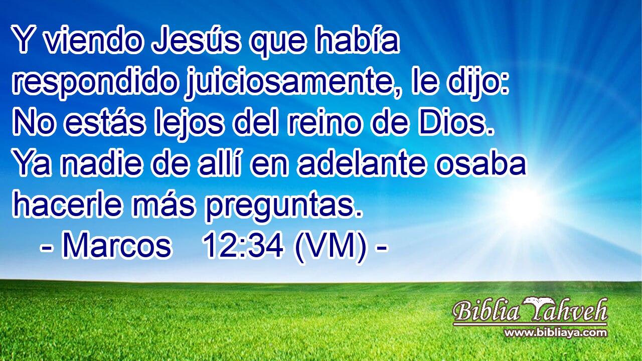  Y viendo Jesús que había respondido juiciosamente, le dijo: No estás lejos del reino de Dios. Ya nadie de allí en adelante osaba hacerle más preguntas. 
