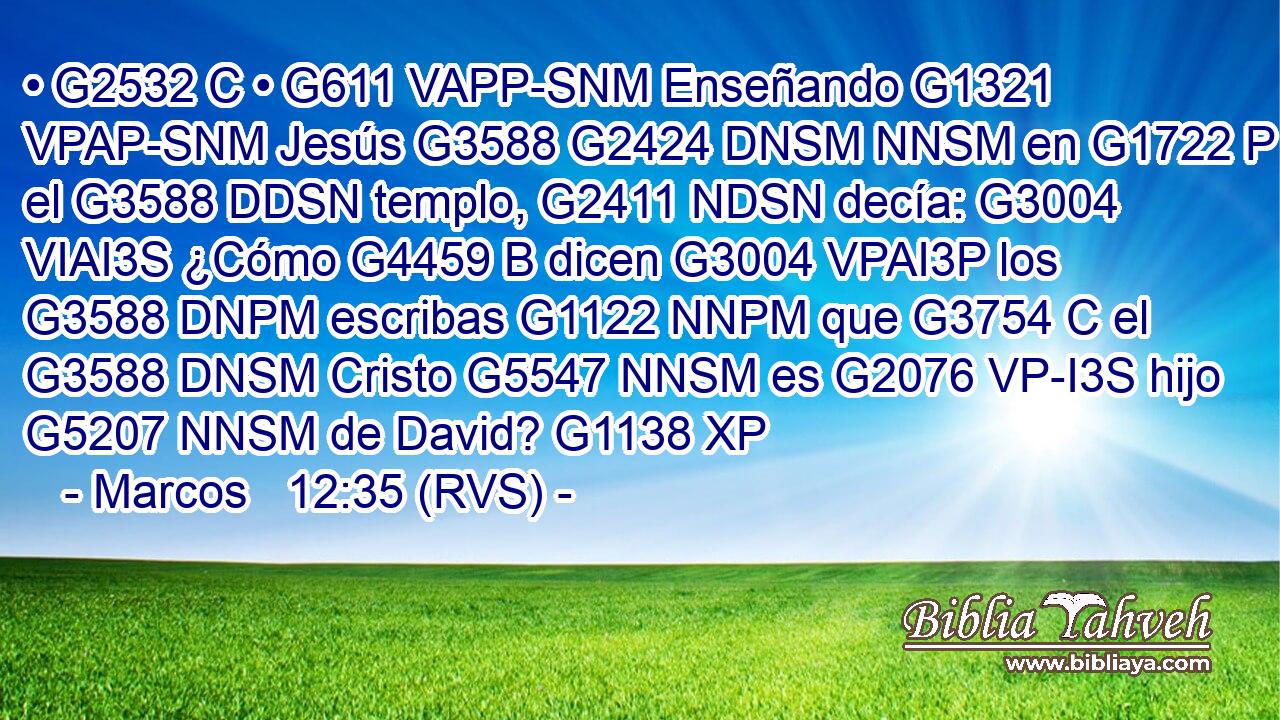 • G2532 C • G611 VAPP-SNM Enseñando G1321 VPAP-SNM Jesús G3588 G2424 DNSM NNSM en G1722 P el G3588 DDSN templo, G2411 NDSN decía: G3004 VIAI3S ¿Cómo G4459 B dicen G3004 VPAI3P los G3588 DNPM escribas G1122 NNPM que G3754 C el G3588 DNSM Cristo G5547 NNSM es G2076 VP-I3S hijo G5207 NNSM de David? G1138 XP 