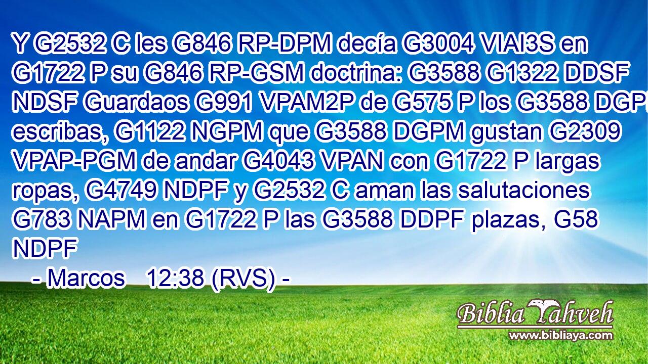 Y G2532 C les G846 RP-DPM decía G3004 VIAI3S en G1722 P su G846 RP-GSM doctrina: G3588 G1322 DDSF NDSF Guardaos G991 VPAM2P de G575 P los G3588 DGPM escribas, G1122 NGPM que G3588 DGPM gustan G2309 VPAP-PGM de andar G4043 VPAN con G1722 P largas ropas, G4749 NDPF y G2532 C aman las salutaciones G783 NAPM en G1722 P las G3588 DDPF plazas, G58 NDPF 