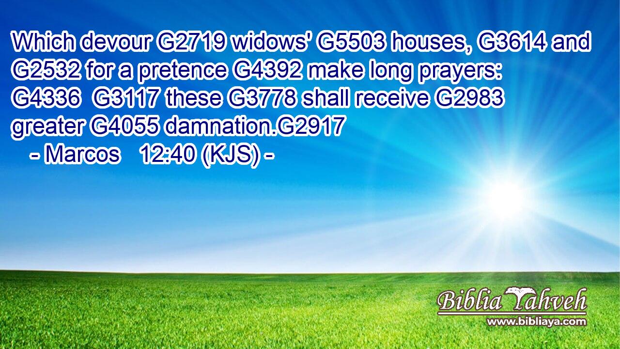 Which devour G2719 widows' G5503 houses, G3614 and G2532 for a pretence G4392 make long prayers: G4336  G3117 these G3778 shall receive G2983 greater G4055 damnation.G2917