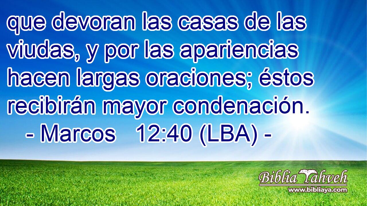 que devoran las casas de las viudas, y por las apariencias hacen largas oraciones; éstos recibirán mayor condenación.
