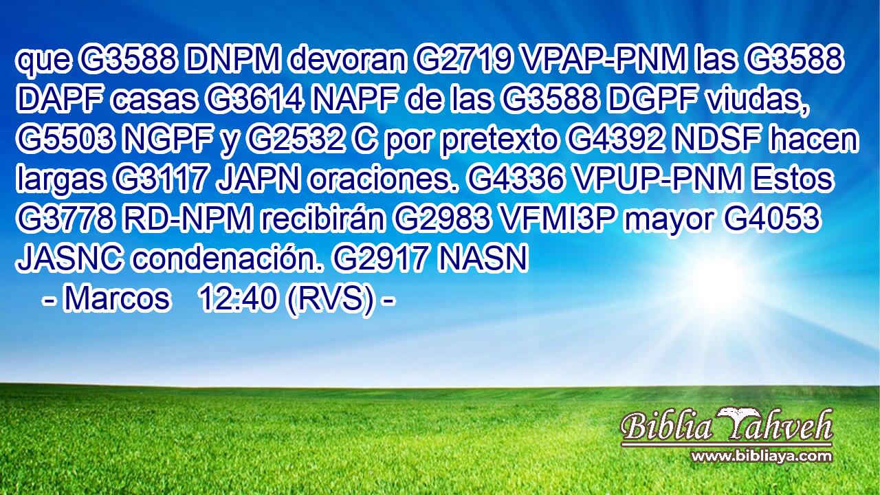 que G3588 DNPM devoran G2719 VPAP-PNM las G3588 DAPF casas G3614 NAPF de las G3588 DGPF viudas, G5503 NGPF y G2532 C por pretexto G4392 NDSF hacen largas G3117 JAPN oraciones. G4336 VPUP-PNM Estos G3778 RD-NPM recibirán G2983 VFMI3P mayor G4053 JASNC condenación. G2917 NASN 