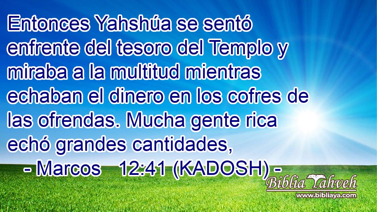  Entonces Yahshúa se sentó enfrente del tesoro del Templo y miraba a la multitud mientras echaban el dinero en los cofres de las ofrendas. Mucha gente rica echó grandes cantidades, 