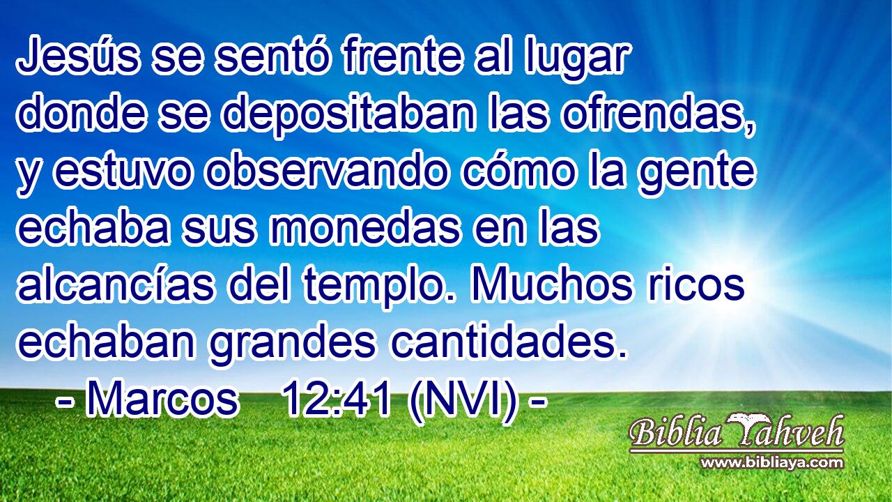  Jesús se sentó frente al lugar donde se depositaban las ofrendas, y estuvo observando cómo la gente echaba sus monedas en las alcancías del templo. Muchos ricos echaban grandes cantidades. 