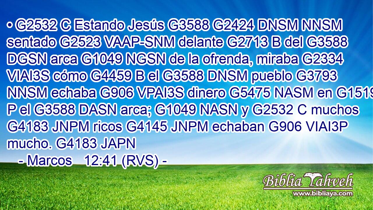 • G2532 C Estando Jesús G3588 G2424 DNSM NNSM sentado G2523 VAAP-SNM delante G2713 B del G3588 DGSN arca G1049 NGSN de la ofrenda, miraba G2334 VIAI3S cómo G4459 B el G3588 DNSM pueblo G3793 NNSM echaba G906 VPAI3S dinero G5475 NASM en G1519 P el G3588 DASN arca; G1049 NASN y G2532 C muchos G4183 JNPM ricos G4145 JNPM echaban G906 VIAI3P mucho. G4183 JAPN 