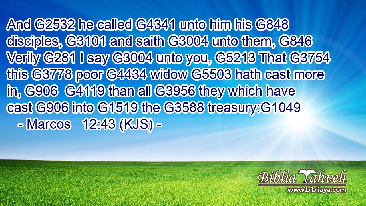 And G2532 he called G4341 unto him his G848 disciples, G3101 and saith G3004 unto them, G846 Verily G281 I say G3004 unto you, G5213 That G3754 this G3778 poor G4434 widow G5503 hath cast more in, G906  G4119 than all G3956 they which have cast G906 into G1519 the G3588 treasury:G1049