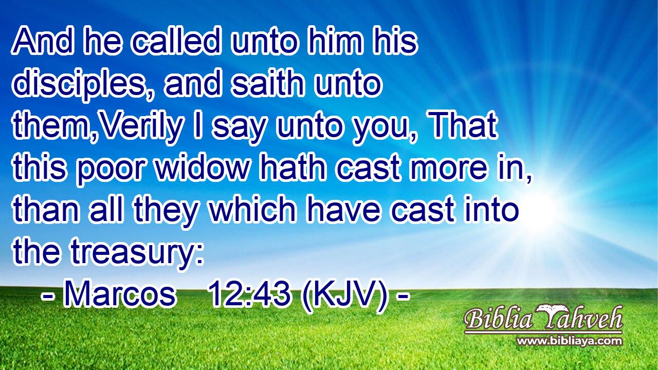 And he called unto him his disciples, and saith unto them,Verily I say unto you, That this poor widow hath cast more in, than all they which have cast into the treasury: