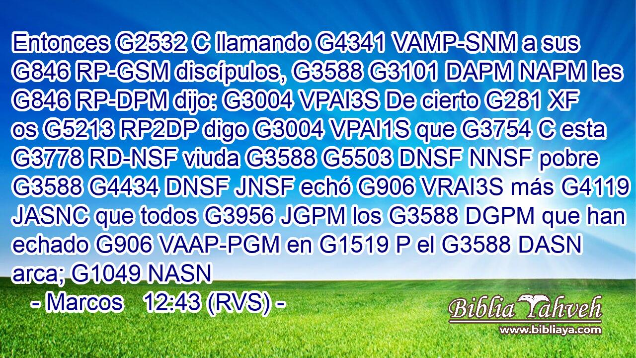 Entonces G2532 C llamando G4341 VAMP-SNM a sus G846 RP-GSM discípulos, G3588 G3101 DAPM NAPM les G846 RP-DPM dijo: G3004 VPAI3S De cierto G281 XF os G5213 RP2DP digo G3004 VPAI1S que G3754 C esta G3778 RD-NSF viuda G3588 G5503 DNSF NNSF pobre G3588 G4434 DNSF JNSF echó G906 VRAI3S más G4119 JASNC que todos G3956 JGPM los G3588 DGPM que han echado G906 VAAP-PGM en G1519 P el G3588 DASN arca; G1049 NASN 