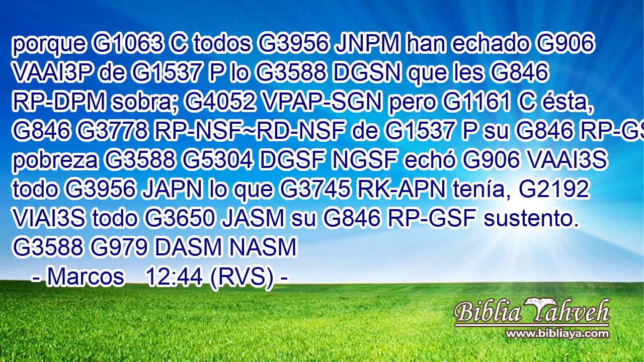 porque G1063 C todos G3956 JNPM han echado G906 VAAI3P de G1537 P lo G3588 DGSN que les G846 RP-DPM sobra; G4052 VPAP-SGN pero G1161 C ésta, G846 G3778 RP-NSF~RD-NSF de G1537 P su G846 RP-GSF pobreza G3588 G5304 DGSF NGSF echó G906 VAAI3S todo G3956 JAPN lo que G3745 RK-APN tenía, G2192 VIAI3S todo G3650 JASM su G846 RP-GSF sustento. G3588 G979 DASM NASM 