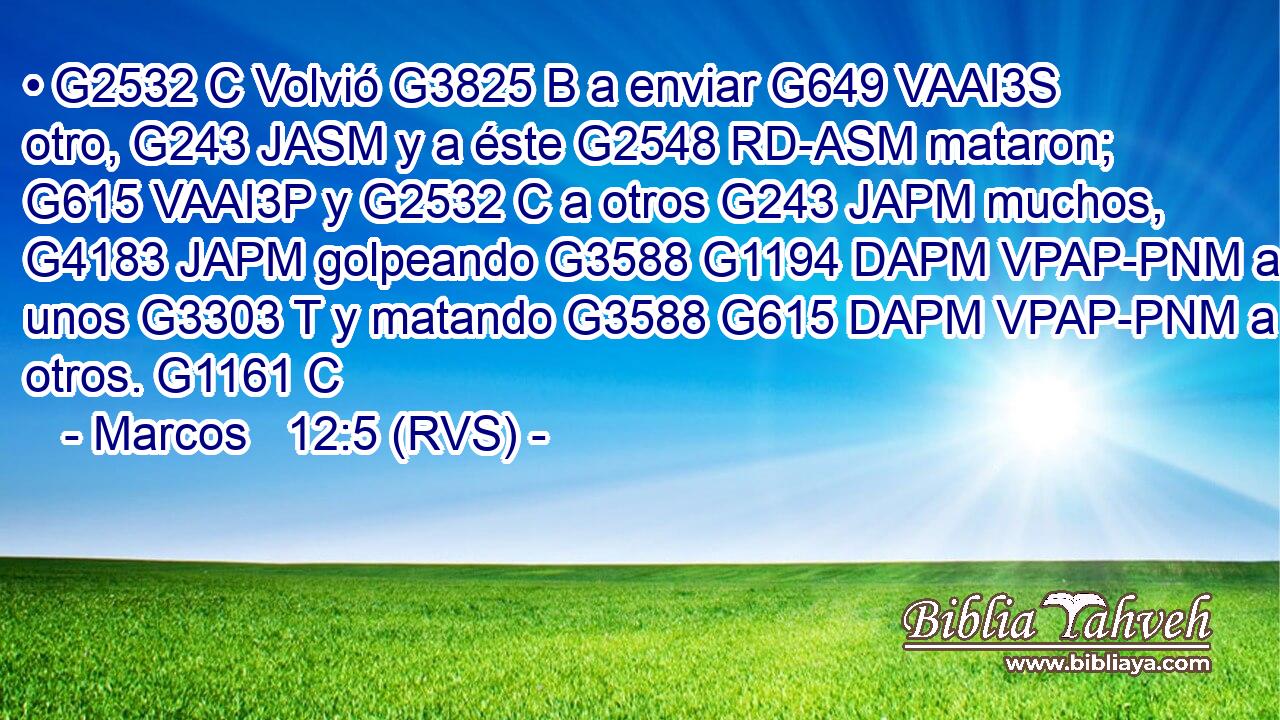• G2532 C Volvió G3825 B a enviar G649 VAAI3S otro, G243 JASM y a éste G2548 RD-ASM mataron; G615 VAAI3P y G2532 C a otros G243 JAPM muchos, G4183 JAPM golpeando G3588 G1194 DAPM VPAP-PNM a unos G3303 T y matando G3588 G615 DAPM VPAP-PNM a otros. G1161 C 