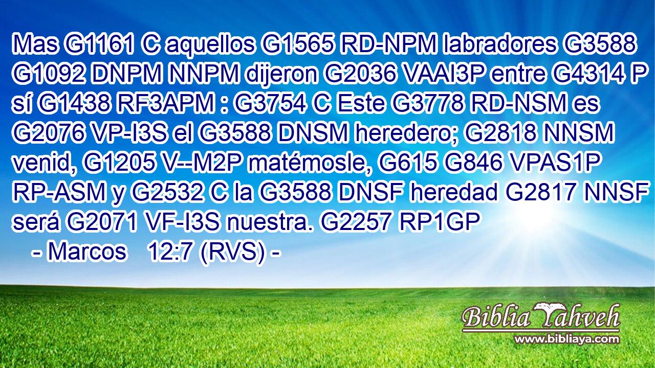 Mas G1161 C aquellos G1565 RD-NPM labradores G3588 G1092 DNPM NNPM dijeron G2036 VAAI3P entre G4314 P sí G1438 RF3APM : G3754 C Este G3778 RD-NSM es G2076 VP-I3S el G3588 DNSM heredero; G2818 NNSM venid, G1205 V--M2P matémosle, G615 G846 VPAS1P RP-ASM y G2532 C la G3588 DNSF heredad G2817 NNSF será G2071 VF-I3S nuestra. G2257 RP1GP 