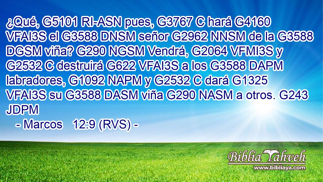 ¿Qué, G5101 RI-ASN pues, G3767 C hará G4160 VFAI3S el G3588 DNSM señor G2962 NNSM de la G3588 DGSM viña? G290 NGSM Vendrá, G2064 VFMI3S y G2532 C destruirá G622 VFAI3S a los G3588 DAPM labradores, G1092 NAPM y G2532 C dará G1325 VFAI3S su G3588 DASM viña G290 NASM a otros. G243 JDPM 