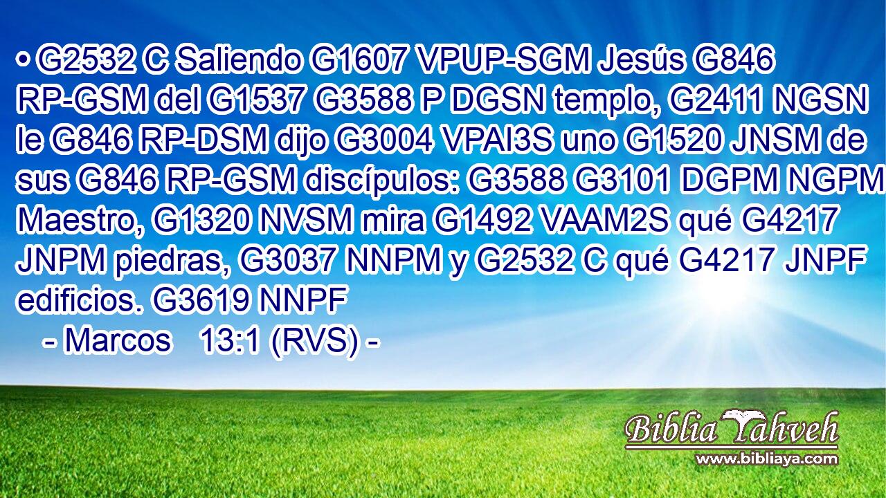 • G2532 C Saliendo G1607 VPUP-SGM Jesús G846 RP-GSM del G1537 G3588 P DGSN templo, G2411 NGSN le G846 RP-DSM dijo G3004 VPAI3S uno G1520 JNSM de sus G846 RP-GSM discípulos: G3588 G3101 DGPM NGPM Maestro, G1320 NVSM mira G1492 VAAM2S qué G4217 JNPM piedras, G3037 NNPM y G2532 C qué G4217 JNPF edificios. G3619 NNPF 