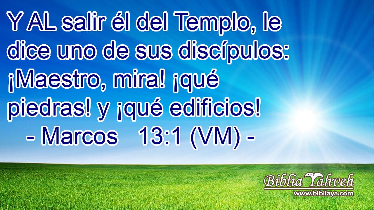  Y AL salir él del Templo, le dice uno de sus discípulos: ¡Maestro, mira! ¡qué piedras! y ¡qué edificios! 