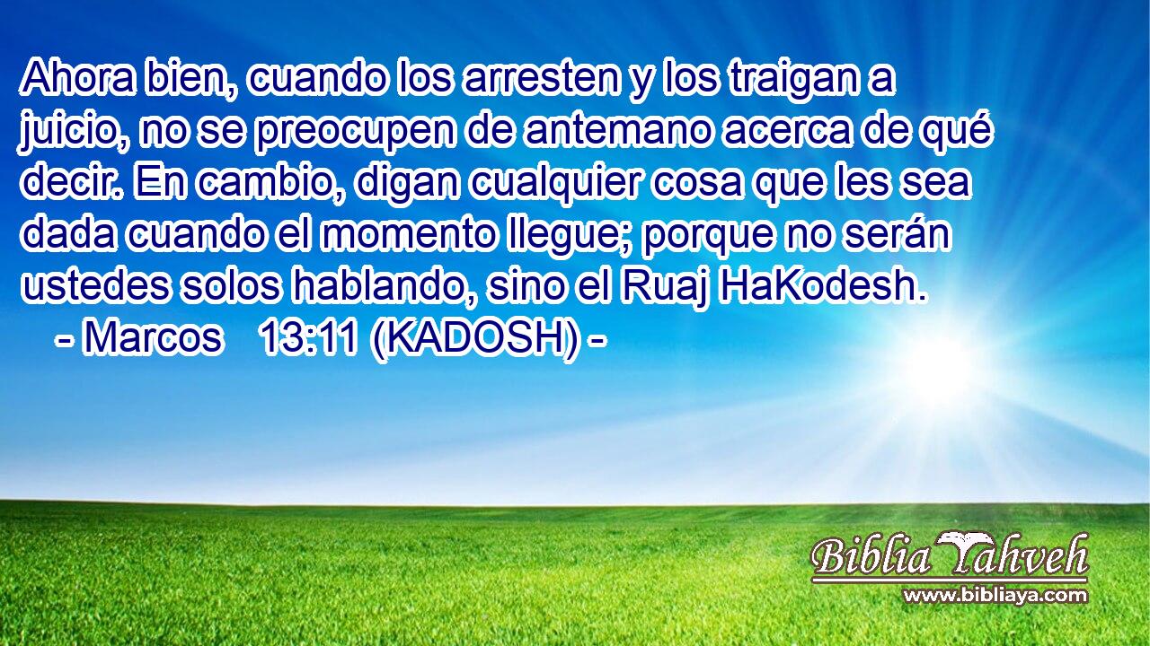  Ahora bien, cuando los arresten y los traigan a juicio, no se preocupen de antemano acerca de qué decir. En cambio, digan cualquier cosa que les sea dada cuando el momento llegue; porque no serán ustedes solos hablando, sino el Ruaj HaKodesh. 