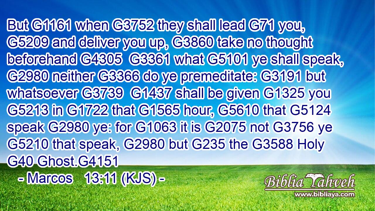 But G1161 when G3752 they shall lead G71 you, G5209 and deliver you up, G3860 take no thought beforehand G4305  G3361 what G5101 ye shall speak, G2980 neither G3366 do ye premeditate: G3191 but whatsoever G3739  G1437 shall be given G1325 you G5213 in G1722 that G1565 hour, G5610 that G5124 speak G2980 ye: for G1063 it is G2075 not G3756 ye G5210 that speak, G2980 but G235 the G3588 Holy G40 Ghost.G4151