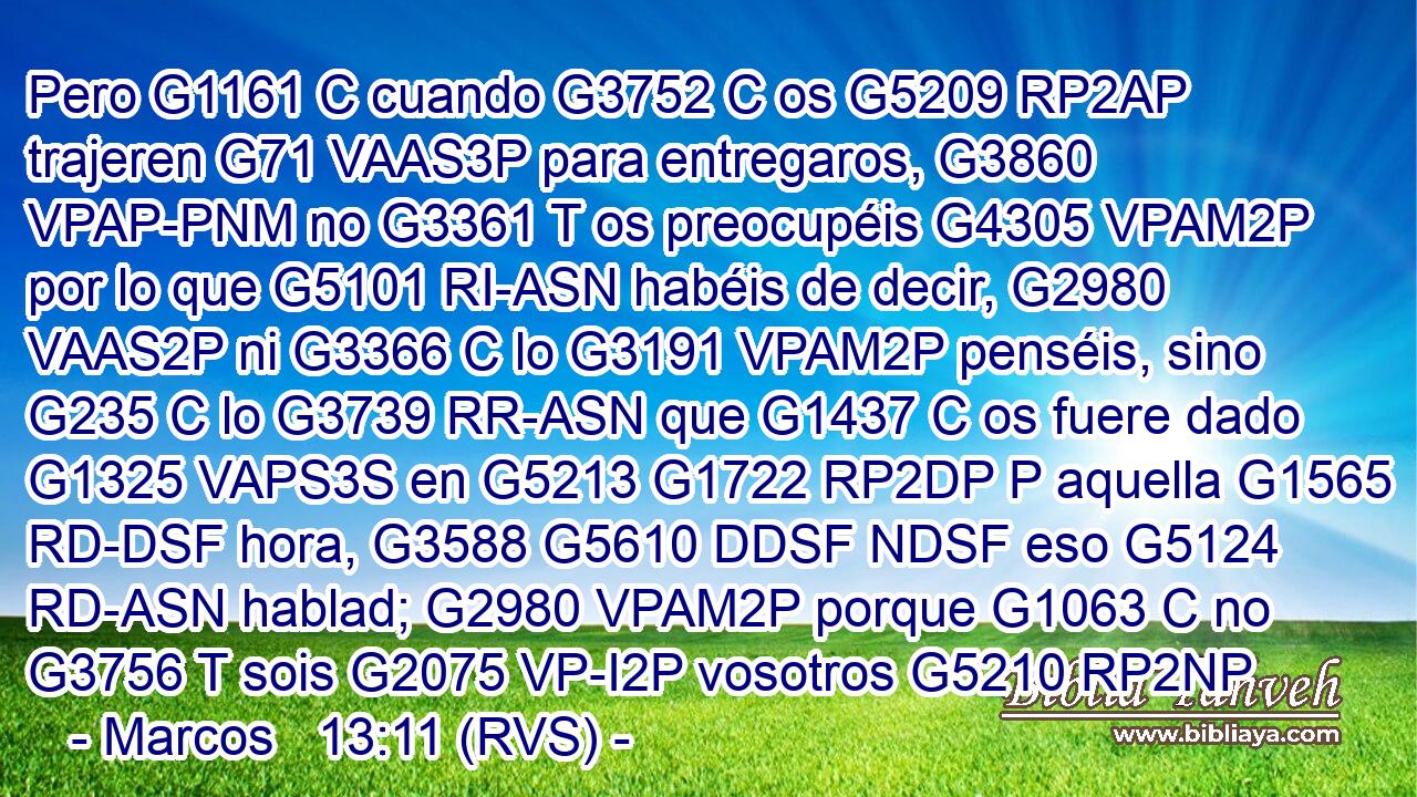 Pero G1161 C cuando G3752 C os G5209 RP2AP trajeren G71 VAAS3P para entregaros, G3860 VPAP-PNM no G3361 T os preocupéis G4305 VPAM2P por lo que G5101 RI-ASN habéis de decir, G2980 VAAS2P ni G3366 C lo G3191 VPAM2P penséis, sino G235 C lo G3739 RR-ASN que G1437 C os fuere dado G1325 VAPS3S en G5213 G1722 RP2DP P aquella G1565 RD-DSF hora, G3588 G5610 DDSF NDSF eso G5124 RD-ASN hablad; G2980 VPAM2P porque G1063 C no G3756 T sois G2075 VP-I2P vosotros G5210 RP2NP 