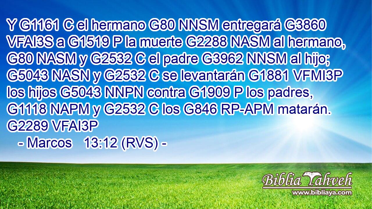 Y G1161 C el hermano G80 NNSM entregará G3860 VFAI3S a G1519 P la muerte G2288 NASM al hermano, G80 NASM y G2532 C el padre G3962 NNSM al hijo; G5043 NASN y G2532 C se levantarán G1881 VFMI3P los hijos G5043 NNPN contra G1909 P los padres, G1118 NAPM y G2532 C los G846 RP-APM matarán. G2289 VFAI3P 