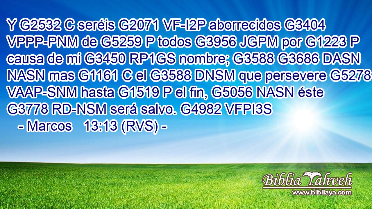 Y G2532 C seréis G2071 VF-I2P aborrecidos G3404 VPPP-PNM de G5259 P todos G3956 JGPM por G1223 P causa de mi G3450 RP1GS nombre; G3588 G3686 DASN NASN mas G1161 C el G3588 DNSM que persevere G5278 VAAP-SNM hasta G1519 P el fin, G5056 NASN éste G3778 RD-NSM será salvo. G4982 VFPI3S 