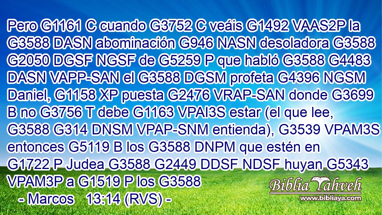 Pero G1161 C cuando G3752 C veáis G1492 VAAS2P la G3588 DASN abominación G946 NASN desoladora G3588 G2050 DGSF NGSF de G5259 P que habló G3588 G4483 DASN VAPP-SAN el G3588 DGSM profeta G4396 NGSM Daniel, G1158 XP puesta G2476 VRAP-SAN donde G3699 B no G3756 T debe G1163 VPAI3S estar (el que lee, G3588 G314 DNSM VPAP-SNM entienda), G3539 VPAM3S entonces G5119 B los G3588 DNPM que estén en G1722 P Judea G3588 G2449 DDSF NDSF huyan G5343 VPAM3P a G1519 P los G3588 