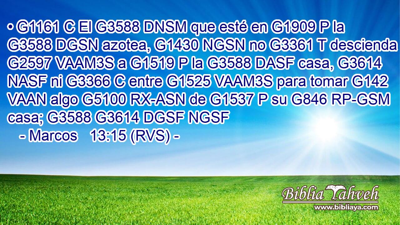 • G1161 C El G3588 DNSM que esté en G1909 P la G3588 DGSN azotea, G1430 NGSN no G3361 T descienda G2597 VAAM3S a G1519 P la G3588 DASF casa, G3614 NASF ni G3366 C entre G1525 VAAM3S para tomar G142 VAAN algo G5100 RX-ASN de G1537 P su G846 RP-GSM casa; G3588 G3614 DGSF NGSF 