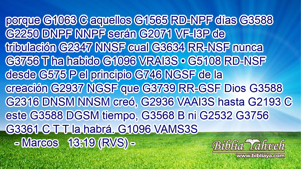 porque G1063 C aquellos G1565 RD-NPF días G3588 G2250 DNPF NNPF serán G2071 VF-I3P de tribulación G2347 NNSF cual G3634 RR-NSF nunca G3756 T ha habido G1096 VRAI3S • G5108 RD-NSF desde G575 P el principio G746 NGSF de la creación G2937 NGSF que G3739 RR-GSF Dios G3588 G2316 DNSM NNSM creó, G2936 VAAI3S hasta G2193 C este G3588 DGSM tiempo, G3568 B ni G2532 G3756 G3361 C T T la habrá. G1096 VAMS3S 