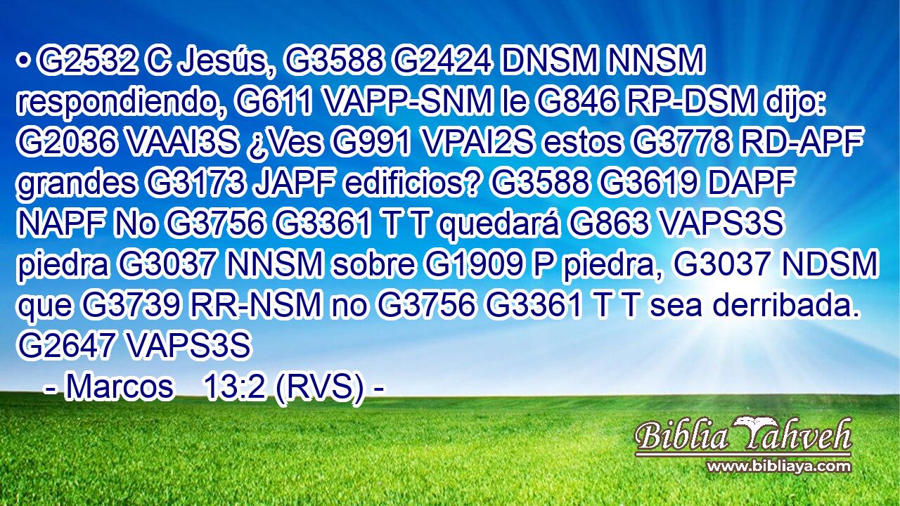 • G2532 C Jesús, G3588 G2424 DNSM NNSM respondiendo, G611 VAPP-SNM le G846 RP-DSM dijo: G2036 VAAI3S ¿Ves G991 VPAI2S estos G3778 RD-APF grandes G3173 JAPF edificios? G3588 G3619 DAPF NAPF No G3756 G3361 T T quedará G863 VAPS3S piedra G3037 NNSM sobre G1909 P piedra, G3037 NDSM que G3739 RR-NSM no G3756 G3361 T T sea derribada. G2647 VAPS3S 