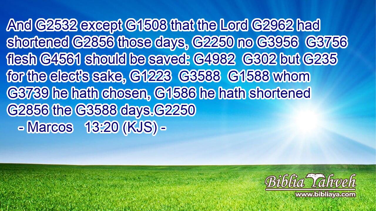 And G2532 except G1508 that the Lord G2962 had shortened G2856 those days, G2250 no G3956  G3756 flesh G4561 should be saved: G4982  G302 but G235 for the elect's sake, G1223  G3588  G1588 whom G3739 he hath chosen, G1586 he hath shortened G2856 the G3588 days.G2250
