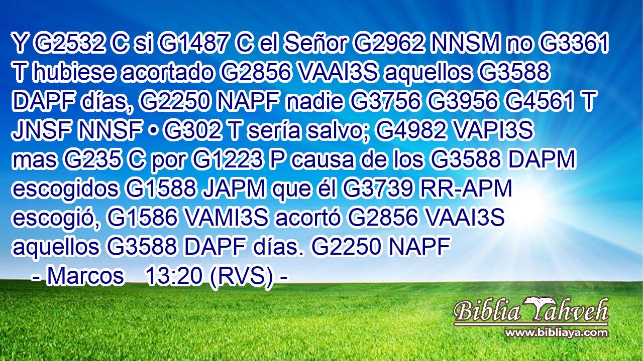 Y G2532 C si G1487 C el Señor G2962 NNSM no G3361 T hubiese acortado G2856 VAAI3S aquellos G3588 DAPF días, G2250 NAPF nadie G3756 G3956 G4561 T JNSF NNSF • G302 T sería salvo; G4982 VAPI3S mas G235 C por G1223 P causa de los G3588 DAPM escogidos G1588 JAPM que él G3739 RR-APM escogió, G1586 VAMI3S acortó G2856 VAAI3S aquellos G3588 DAPF días. G2250 NAPF 