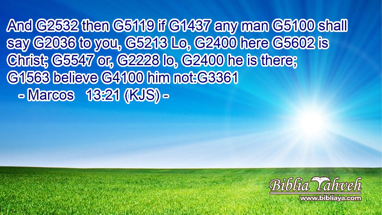 And G2532 then G5119 if G1437 any man G5100 shall say G2036 to you, G5213 Lo, G2400 here G5602 is Christ; G5547 or, G2228 lo, G2400 he is there; G1563 believe G4100 him not:G3361