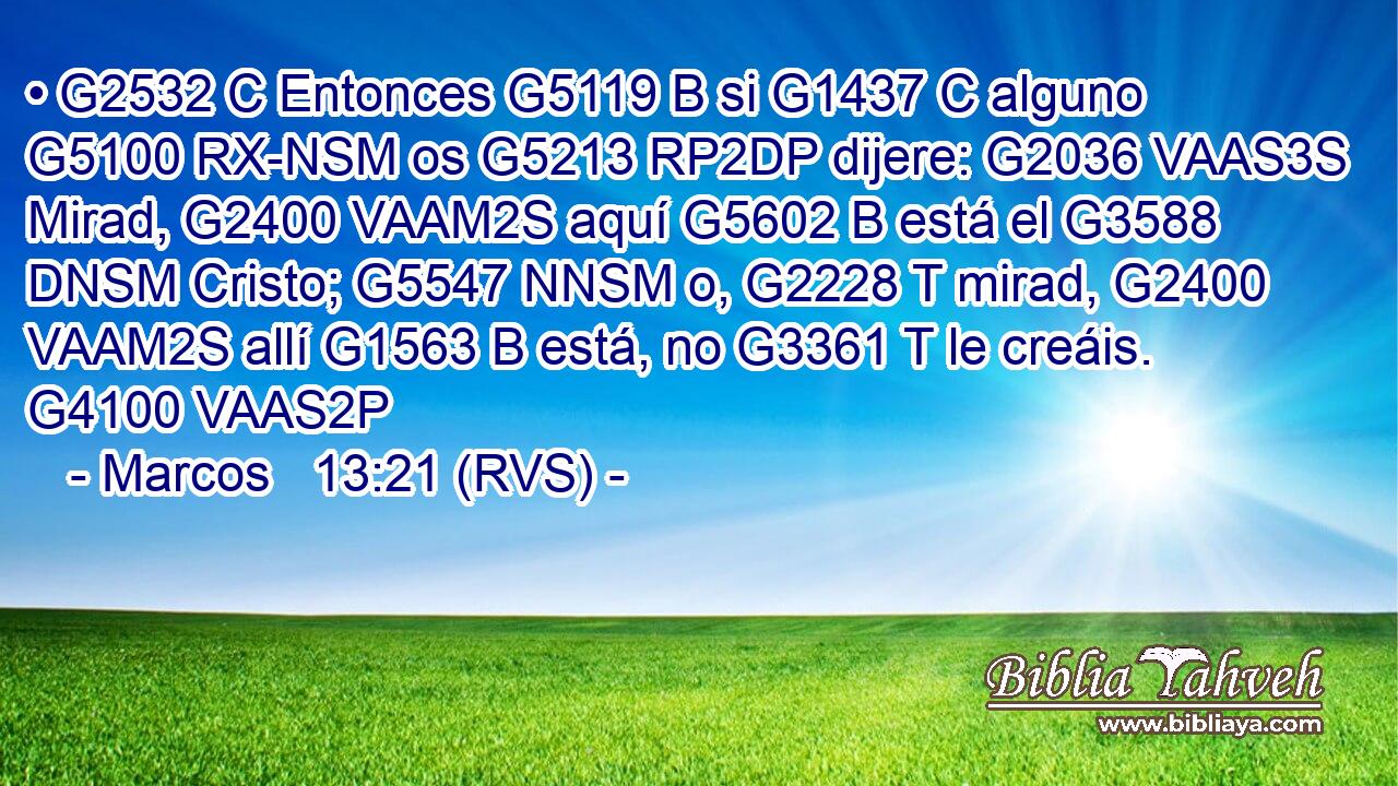 • G2532 C Entonces G5119 B si G1437 C alguno G5100 RX-NSM os G5213 RP2DP dijere: G2036 VAAS3S Mirad, G2400 VAAM2S aquí G5602 B está el G3588 DNSM Cristo; G5547 NNSM o, G2228 T mirad, G2400 VAAM2S allí G1563 B está, no G3361 T le creáis. G4100 VAAS2P 