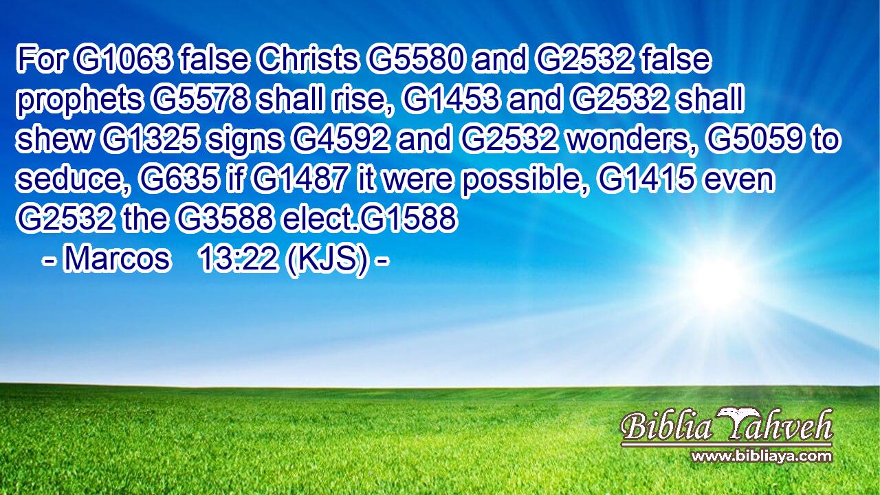 For G1063 false Christs G5580 and G2532 false prophets G5578 shall rise, G1453 and G2532 shall shew G1325 signs G4592 and G2532 wonders, G5059 to seduce, G635 if G1487 it were possible, G1415 even G2532 the G3588 elect.G1588