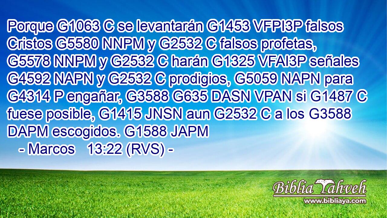 Porque G1063 C se levantarán G1453 VFPI3P falsos Cristos G5580 NNPM y G2532 C falsos profetas, G5578 NNPM y G2532 C harán G1325 VFAI3P señales G4592 NAPN y G2532 C prodigios, G5059 NAPN para G4314 P engañar, G3588 G635 DASN VPAN si G1487 C fuese posible, G1415 JNSN aun G2532 C a los G3588 DAPM escogidos. G1588 JAPM 