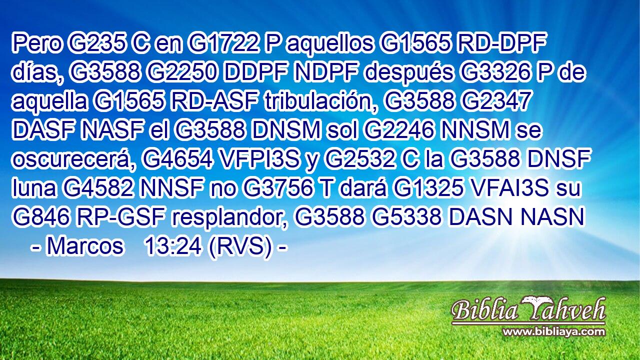 Pero G235 C en G1722 P aquellos G1565 RD-DPF días, G3588 G2250 DDPF NDPF después G3326 P de aquella G1565 RD-ASF tribulación, G3588 G2347 DASF NASF el G3588 DNSM sol G2246 NNSM se oscurecerá, G4654 VFPI3S y G2532 C la G3588 DNSF luna G4582 NNSF no G3756 T dará G1325 VFAI3S su G846 RP-GSF resplandor, G3588 G5338 DASN NASN 
