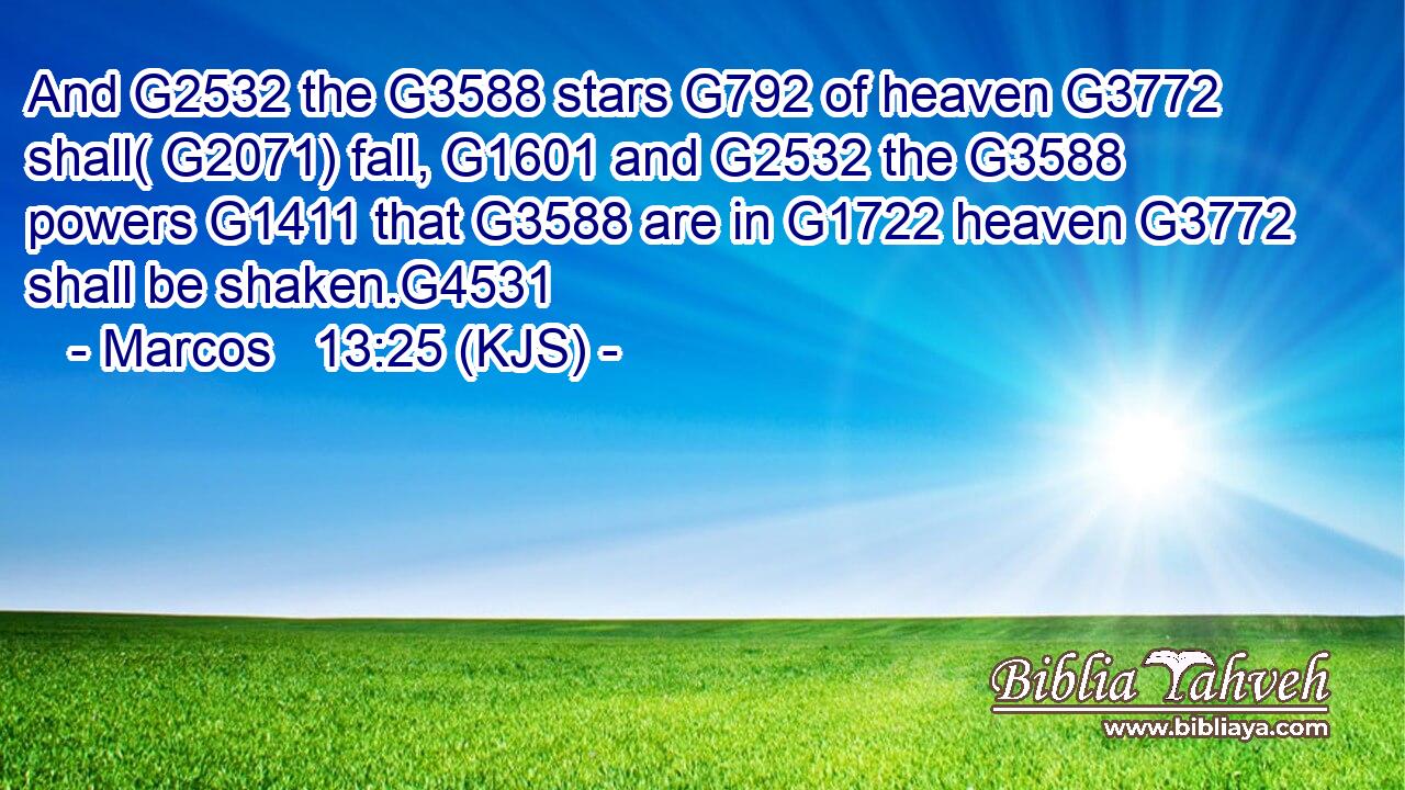 And G2532 the G3588 stars G792 of heaven G3772 shall( G2071) fall, G1601 and G2532 the G3588 powers G1411 that G3588 are in G1722 heaven G3772 shall be shaken.G4531