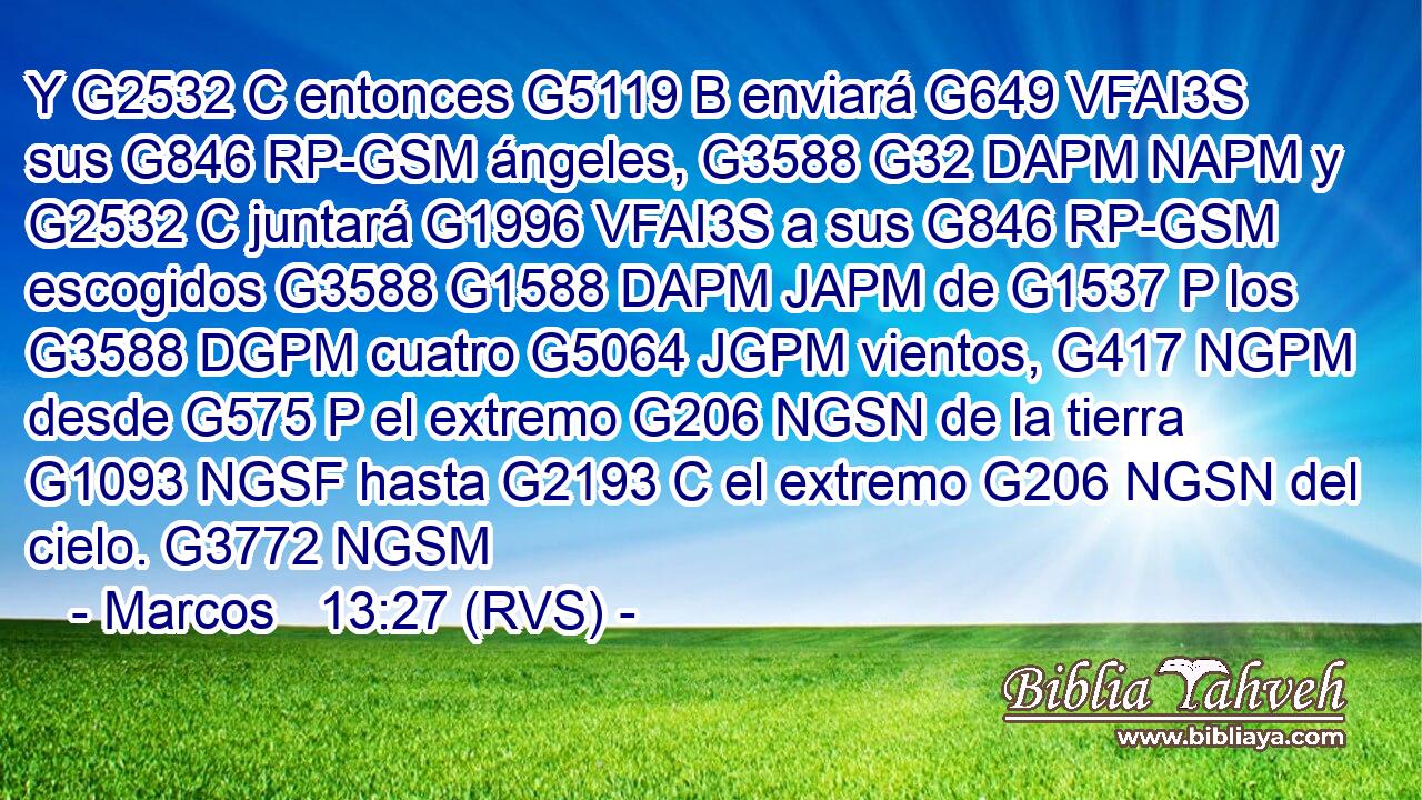 Y G2532 C entonces G5119 B enviará G649 VFAI3S sus G846 RP-GSM ángeles, G3588 G32 DAPM NAPM y G2532 C juntará G1996 VFAI3S a sus G846 RP-GSM escogidos G3588 G1588 DAPM JAPM de G1537 P los G3588 DGPM cuatro G5064 JGPM vientos, G417 NGPM desde G575 P el extremo G206 NGSN de la tierra G1093 NGSF hasta G2193 C el extremo G206 NGSN del cielo. G3772 NGSM 