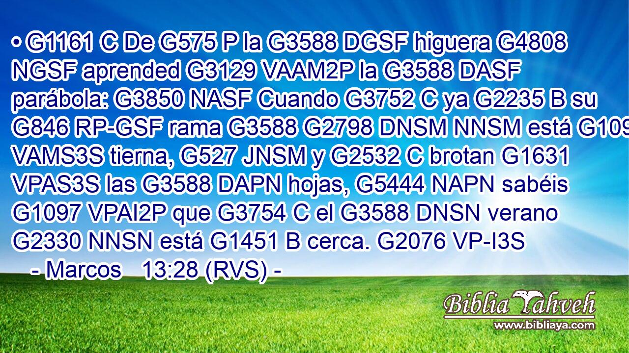 • G1161 C De G575 P la G3588 DGSF higuera G4808 NGSF aprended G3129 VAAM2P la G3588 DASF parábola: G3850 NASF Cuando G3752 C ya G2235 B su G846 RP-GSF rama G3588 G2798 DNSM NNSM está G1096 VAMS3S tierna, G527 JNSM y G2532 C brotan G1631 VPAS3S las G3588 DAPN hojas, G5444 NAPN sabéis G1097 VPAI2P que G3754 C el G3588 DNSN verano G2330 NNSN está G1451 B cerca. G2076 VP-I3S 