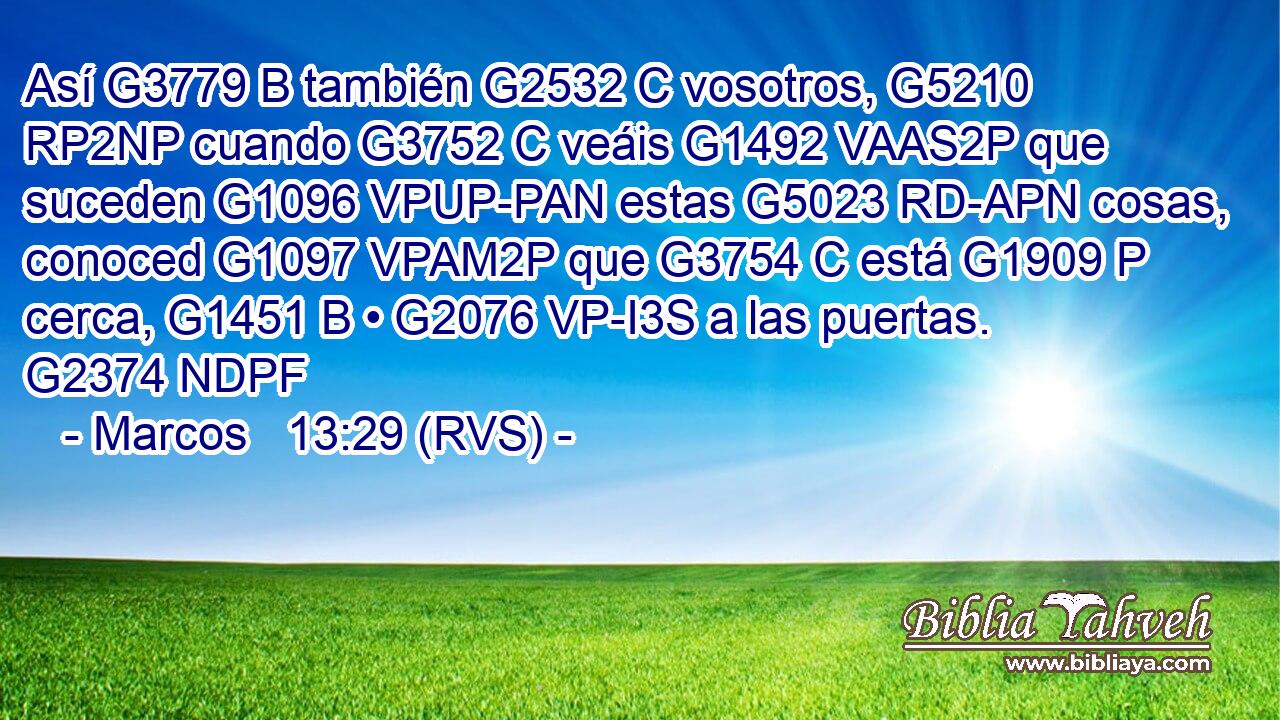 Así G3779 B también G2532 C vosotros, G5210 RP2NP cuando G3752 C veáis G1492 VAAS2P que suceden G1096 VPUP-PAN estas G5023 RD-APN cosas, conoced G1097 VPAM2P que G3754 C está G1909 P cerca, G1451 B • G2076 VP-I3S a las puertas. G2374 NDPF 