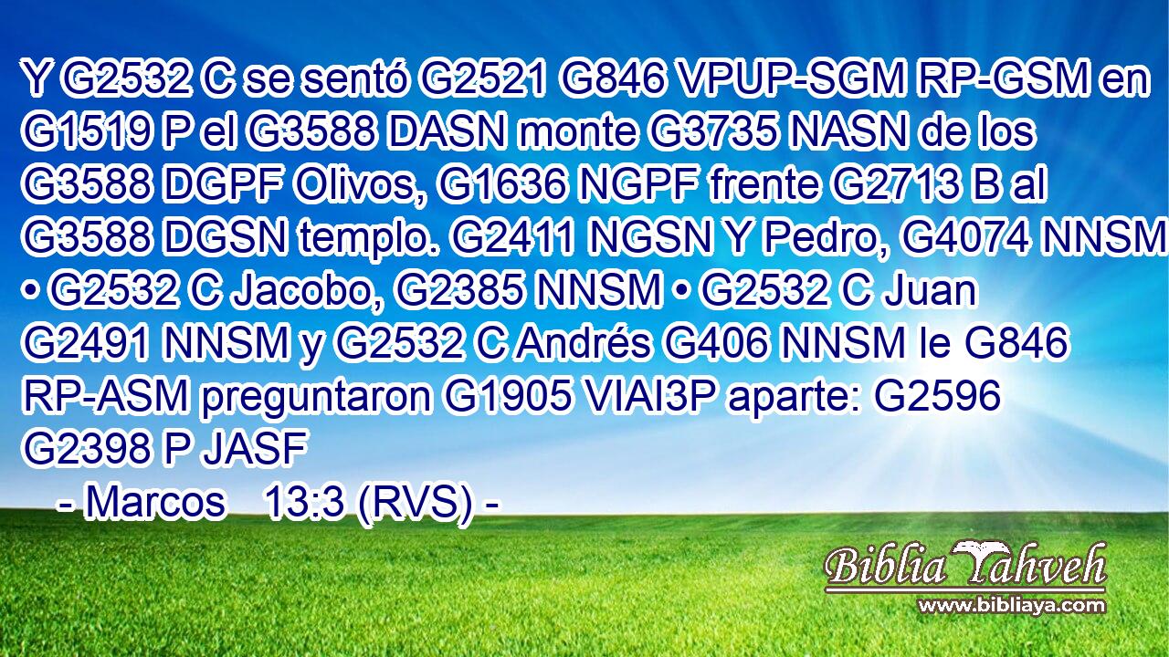 Y G2532 C se sentó G2521 G846 VPUP-SGM RP-GSM en G1519 P el G3588 DASN monte G3735 NASN de los G3588 DGPF Olivos, G1636 NGPF frente G2713 B al G3588 DGSN templo. G2411 NGSN Y Pedro, G4074 NNSM • G2532 C Jacobo, G2385 NNSM • G2532 C Juan G2491 NNSM y G2532 C Andrés G406 NNSM le G846 RP-ASM preguntaron G1905 VIAI3P aparte: G2596 G2398 P JASF 