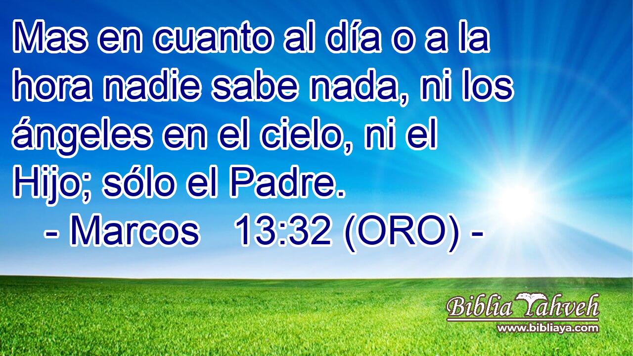  Mas en cuanto al día o a la hora nadie sabe nada, ni los ángeles en el cielo, ni el Hijo; sólo el Padre. 