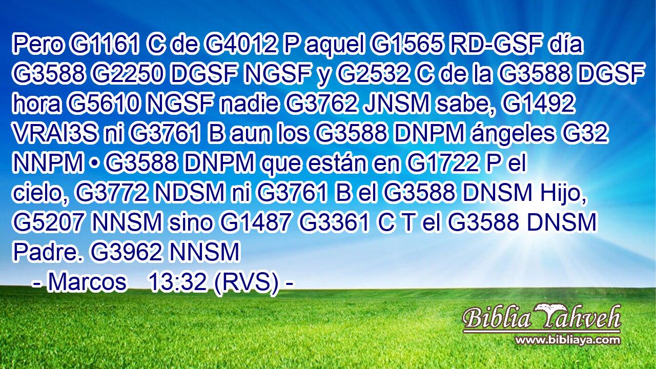 Pero G1161 C de G4012 P aquel G1565 RD-GSF día G3588 G2250 DGSF NGSF y G2532 C de la G3588 DGSF hora G5610 NGSF nadie G3762 JNSM sabe, G1492 VRAI3S ni G3761 B aun los G3588 DNPM ángeles G32 NNPM • G3588 DNPM que están en G1722 P el cielo, G3772 NDSM ni G3761 B el G3588 DNSM Hijo, G5207 NNSM sino G1487 G3361 C T el G3588 DNSM Padre. G3962 NNSM 
