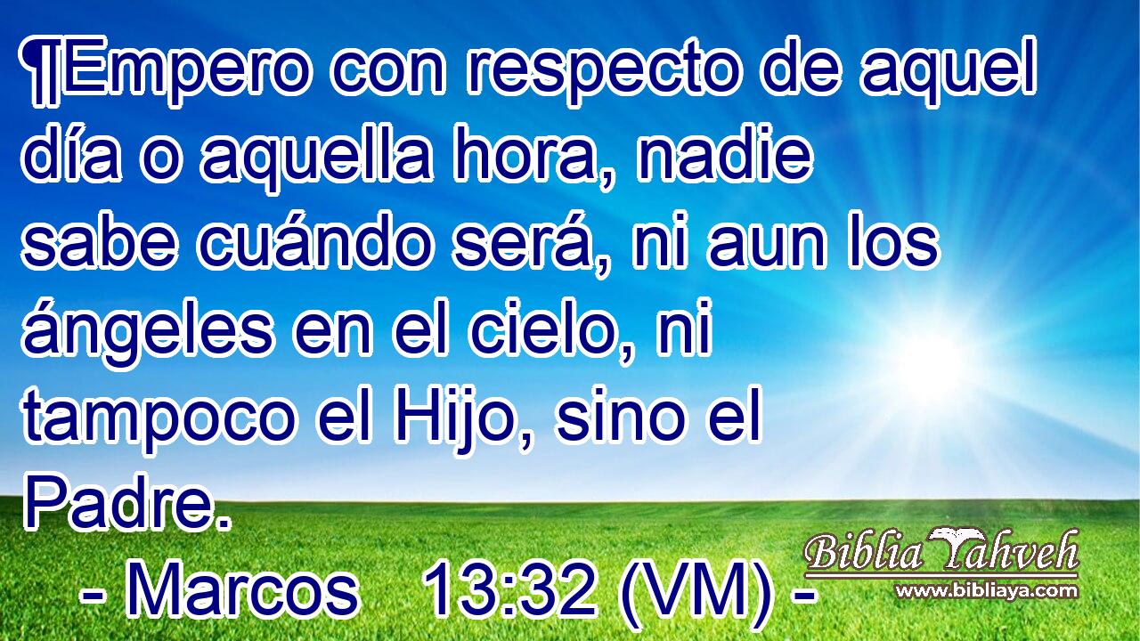 ¶Empero con respecto de aquel día o aquella hora, nadie sabe cuándo será, ni aun los ángeles en el cielo, ni tampoco el Hijo, sino el Padre. 
