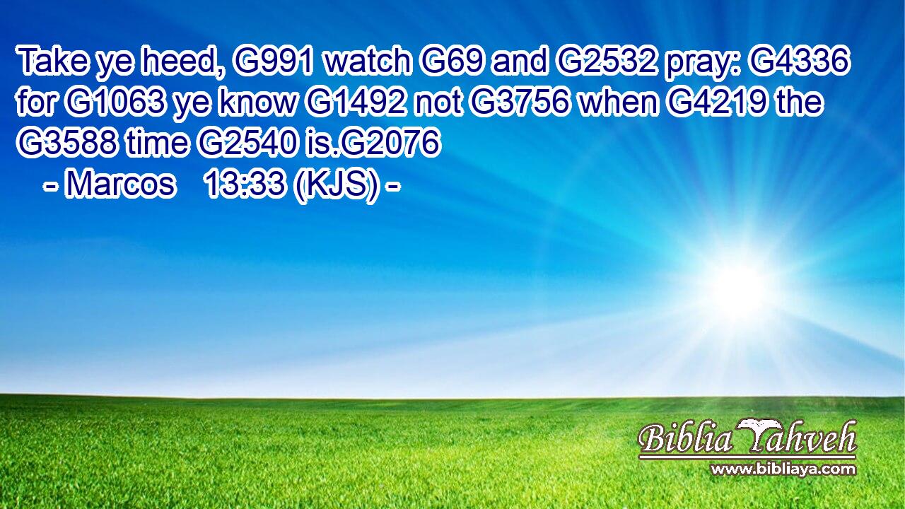 Take ye heed, G991 watch G69 and G2532 pray: G4336 for G1063 ye know G1492 not G3756 when G4219 the G3588 time G2540 is.G2076