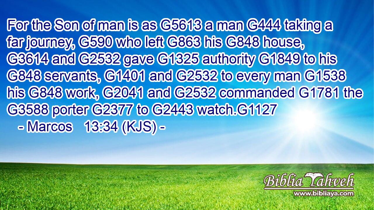 For the Son of man is as G5613 a man G444 taking a far journey, G590 who left G863 his G848 house, G3614 and G2532 gave G1325 authority G1849 to his G848 servants, G1401 and G2532 to every man G1538 his G848 work, G2041 and G2532 commanded G1781 the G3588 porter G2377 to G2443 watch.G1127